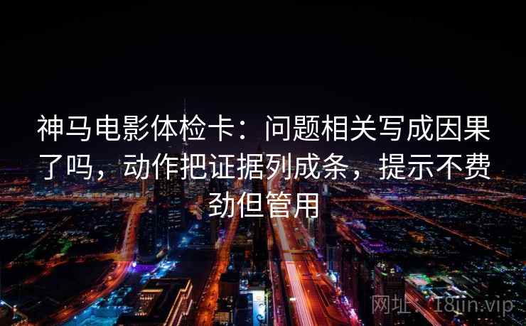 神马电影体检卡：问题相关写成因果了吗，动作把证据列成条，提示不费劲但管用