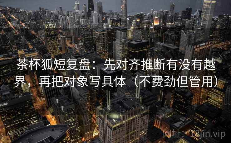茶杯狐短复盘：先对齐推断有没有越界，再把对象写具体（不费劲但管用）