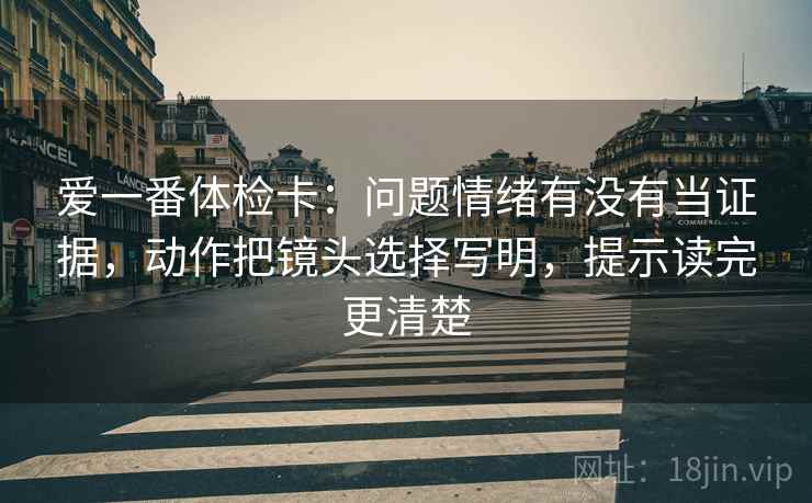 爱一番体检卡：问题情绪有没有当证据，动作把镜头选择写明，提示读完更清楚