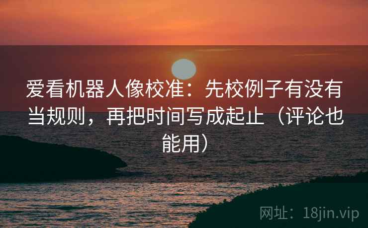 爱看机器人像校准：先校例子有没有当规则，再把时间写成起止（评论也能用）