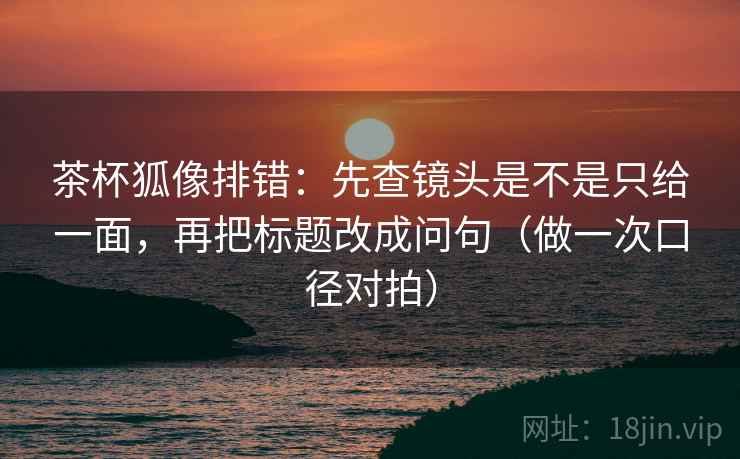 茶杯狐像排错:先查镜头是不是只给一面,再把标题改成问句(做一次口径对拍) 茶杯狐像排错:先查镜头是不是只给一面,再把标题改成问句(做一次口径对拍)