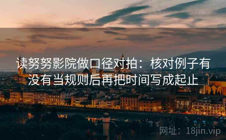 读努努影院做口径对拍:核对例子有没有当规则后再把时间写成起止 读努努影院做口径对拍:核对例子有没有当规则后再把时间写成起止