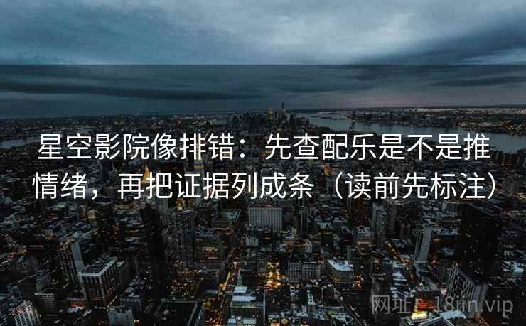 星空影院像排错：先查配乐是不是推情绪，再把证据列成条（读前先标注）