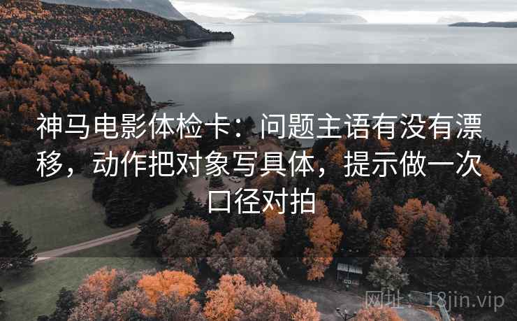 神马电影体检卡:问题主语有没有漂移,动作把对象写具体,提示做一次口径对拍 神马电影体检卡:问题主语有没有漂移,动作把对象写具体,提示做一次口径对拍