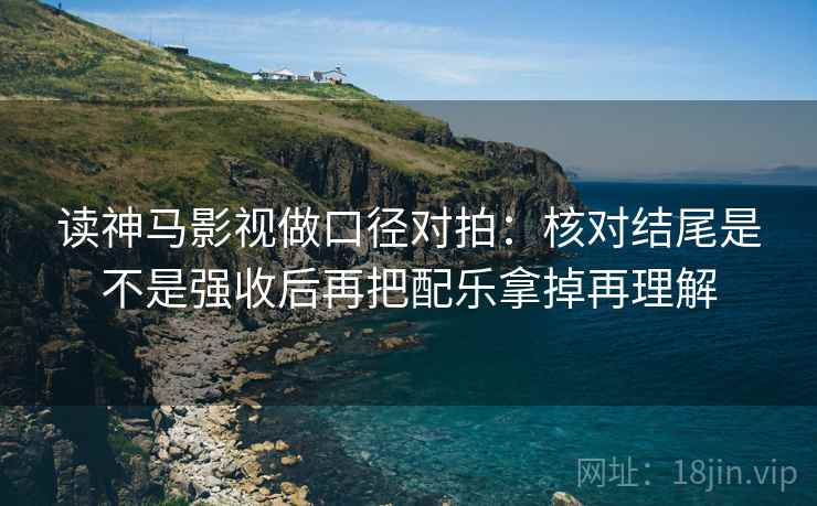 读神马影视做口径对拍：核对结尾是不是强收后再把配乐拿掉再理解