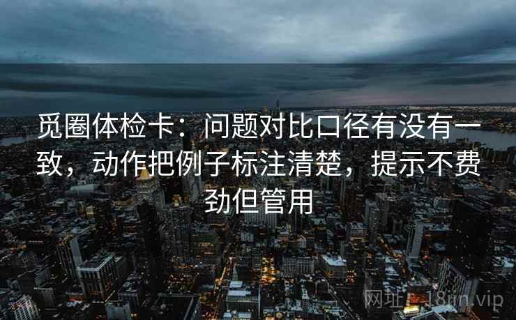 觅圈体检卡：问题对比口径有没有一致，动作把例子标注清楚，提示不费劲但管用