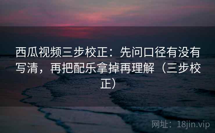西瓜视频三步校正:先问口径有没有写清,再把配乐拿掉再理解(三步校正) 西瓜视频三步校正:先问口径有没有写清,再把配乐拿掉再理解(三步校正)
