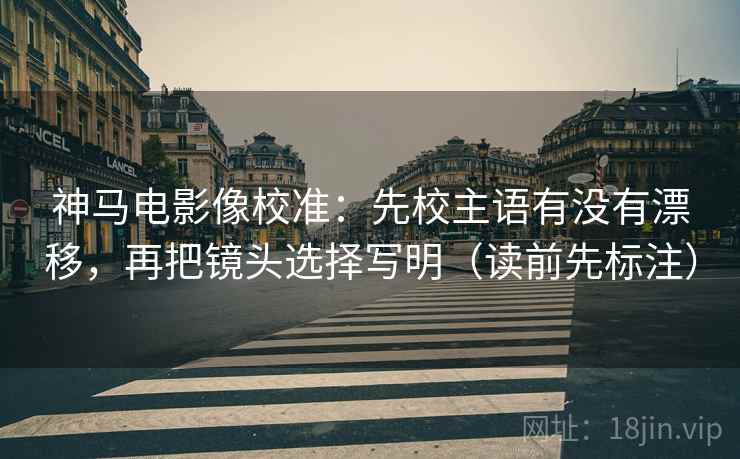 神马电影像校准:先校主语有没有漂移,再把镜头选择写明(读前先标注) 神马电影像校准:先校主语有没有漂移,再把镜头选择写明(读前先标注)