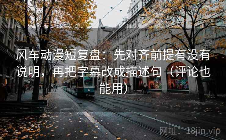 风车动漫短复盘：先对齐前提有没有说明，再把字幕改成描述句（评论也能用）